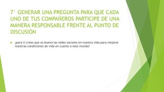7° GENERAR UNA PREGUNTA PARA QUE CADA
UNO DE TUS COMPAÑEROS PARTICIPE DE UNA
MANERA RESPONSABLE FRENTE AL PUNTO DE
DISCUSIÓN
 ¿para ti crees que es bueno las redes sociales en nuestra vida para mejorar
nuestras condiciones de vida en cuanto a este mundo?
 