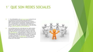 1° QUE SON REDES SOCIALES
 1° Una red social es una estructura social compuesta por
un conjunto de actores (tales como individuos u
organizaciones) que están relacionados de acuerdo a
algún criterio (relación profesional, amistad, parentesco,
etc.). Normalmente se representan simbolizando los
actores como nodos y las relaciones como líneas que los
unen. El tipo de conexión representable en una red social
es una relación diádica o lazo interpersonal.
 Las investigaciones han mostrado que las redes sociales
constituyen representaciones útiles en muchos niveles,
desde las relaciones de parentesco hasta las relaciones
de organizaciones a nivel estatal (se habla en este caso
de redes políticas), desempeñando un papel crítico en la
determinación de la agenda política y el grado en el cual
los individuos o las organizaciones alcanzan sus objetivos
o reciben influencias. La red social también puede ser
utilizada para medir el capital social (es decir, el valor
que un individuo obtiene de los recursos accesibles a
través de su red social).
 