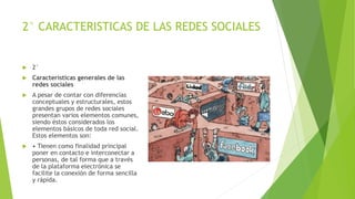 2° CARACTERISTICAS DE LAS REDES SOCIALES
 2°
 Características generales de las
redes sociales
 A pesar de contar con diferencias
conceptuales y estructurales, estos
grandes grupos de redes sociales
presentan varios elementos comunes,
siendo éstos considerados los
elementos básicos de toda red social.
Estos elementos son:
 • Tienen como finalidad principal
poner en contacto e interconectar a
personas, de tal forma que a través
de la plataforma electrónica se
facilite la conexión de forma sencilla
y rápida.
 