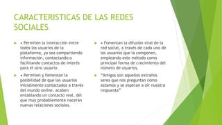 CARACTERISTICAS DE LAS REDES
SOCIALES
 • Permiten la interacción entre
todos los usuarios de la
plataforma, ya sea compartiendo
información, contactando o
facilitando contactos de interés
para el otro usuario.
 • Permiten y fomentan la
posibilidad de que los usuarios
inicialmente contactados a través
del mundo online, acaben
entablando un contacto real, del
que muy probablemente nacerán
nuevas relaciones sociales.
 • Fomentan la difusión viral de la
red social, a través de cada uno de
los usuarios que la componen,
empleando este método como
principal forma de crecimiento del
número de usuarios.
 “Amigos son aquellos extraños
seres que nos preguntan cómo
estamos y se esperan a oír nuestra
respuesta”
 