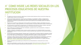 4° COMO INSIDE LAS REDES SOCIALES EN LOS
PROCESOS EDUCATIVOS DE NUESTRA
INSTITUCION
 4°
 El trabajo en las aulas con servicios y aplicaciones de redes sociales educativas ofrece una serie de ventajas muy
notables desde el punto de vista educativo:
 Ofrecen herramientas interactivas y eficaces para la enseñanza y el aprendizaje. Además, la integración de
herramientas y aplicaciones (foros, blogs, chat, email, mensajería electrónica), por parte de dichos servicios
proporciona un escenario muy adecuado para la práctica de la mayoría de las actividades propias del trabajo en
entornos online.
 Permiten que el profesor que utiliza estos recursos enseñe a sus estudiantes a adquirir capacidades para que se
valgan por sí mismos, y sigan aprendiendo en un mundo sometido a un proceso acelerado de cambio y transformación.
 No solo permiten la transmisión de conocimientos y la colaboración entre personas, sino que, además, desarrollan
competencias tecnológicas imprescindibles para operar en contextos diversos y complejos.
 Hacen posible que los estudiantes desarrollen habilidades y aptitudes tales como la socialización, el trabajo en
equipo o la importancia de compartir.
 Ayudan a profesores y estudiantes a tomar conciencia sobre la importancia de la identidad digital y los procesos
sociales de participación, formación de la opinión y toma de decisiones que caracterizan a una sociedad avanzada y
democrática.
 Permiten que los estudiantes aprendan “haciendo cosas”. De este modo, los procesos cognitivos evolucionan a través
de la transformación y manipulación de la información, desarrollando lo que se conoce como capacidades cognitivas
de alto nivel, tales como el razonamiento, la capacidad de síntesis y análisis y la toma de decisiones.
 Constituyen, desde el punto de vista del profesorado, una magnífica oportunidad para el aprendizaje, la formación
permanente y el desarrollo profesional, así como un escenario cada vez más frecuente de intercambio de
experiencias, noticias y contacto personal. Sobre todos estos aspectos profundizaremos en la página dedicada a
los Entornos y redes de aprendizaje personalizados (PLE-PLN).
 Ofrecen inigualables oportunidades para la difusión de la actividad educativa e institucional de los centros
educativos.
 Sobre estas posibilidades (y también sobre los riesgos que pueden derivarse del uso poco reflexivo de las redes
sociales), véanse las excelentes presentaciones de los profesores Juan José de Haro y Linda Castañeda:
 