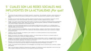 5° CUALES SON LAS REDES SOCIALES MAS
INFLUYENTES EN LA ACTUALIDAD ¿Por qué?
 5°
 Lista de los sitios más visitados en la red donde compartir, comunicarse, crear amistades, socializar, conocer personas con
gustos afines y similares a los nuestros, donde pasar un rato ameno. Sitios donde subir y compartir archivos, imágenes y
videos.
 Facebook: es la red social más exitosa, conocida y popular de internet porque es una herramienta social para conectar
personas descubrir y crear nuevas amistades, subir fotos y compartir vínculos se paginas externas y videos
 Google+: es la nueva y más reciente de las redes sociales y ya cuenta con una inmensa de miembros gracias al protagonismo
y poder de google en internet puede llegar a ser una de las redes más grandes y poderosas, brindando facilidades para
crear redes de amigos y organizarlos en los llamados círculos.
 YouTube: es un sitio de almacenaje gratuito en la red donde es posible subir para compartir, ver, comentar buscar y
descargar videos. Es uno más de los varios servicios de que ofrece google.es muy popular gracias ala posibilidad de alojar
videos personales de forma sencilla:
 Twitter: es una red social de microblogging, o sea una red para publicar, compartir, intercambiar información mediante
breve s comentarios en forma de texto, con un máximo de 140 caracteres llamados tweets que se muestra en la página
principal del usuario.
 LinkedIn: es una red orientada a los negocios y para compartir en el ámbito profesional es muy útil para obtener
información técnica y científica
 Reddit: es un servicio de compartir marcadores y enlaces y al mismo tiempo una red social. Los usuarios acuden en
búsqueda de información en cientos de categorías diferentes.
 Instagram: es una aplicación muy popular para dispositivos móviles, permite editar, recortar, y agregarle efectos a las fotos
tomadas con los celulares, facilita compartirlas en las redes sociales y desde el momento que es posible navegar y explorar
las fotos de otros usuarios registrados, se considera una red social.
 Pinterest: es una red social de reciente surgimiento que evoluciona y se hace popular de forma vertiginosa. Se ha
convertido en la tercera red social más visitada en los estados unidos detrás de Facebook y de twitter.
 Tumblr: es una plata forma de publicación de microblogging o sea de blogs cortos se caracteriza por su sencillez y rapidez
para publicar.
 Imgur: sitio muy popular y gratuito de alojamiento de imágenes. Son subidas por usuarios registrados en este sitio los que
votan y pueden compartirlas libremente en la red usando una dirección acortada.
 