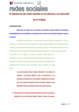  
El impacto de las redes sociales en los jóvenes y su inserción
en el trabajo
INTRODUCCIÓN:
Desde que un sujeto nace, se inserta y lo insertan en redes sociales, en relaciones
intersubjetivas que los individuos van tejiendo con los otros en los distintos lugares a los que
frecuenta.
La familia es la primera red social con la que un sujeto se encuentra y a la cual
pertenece. La escuela, la cultura, el Estado, el trabajo, las instituciones, las organizaciones, son
ejemplos de redes sociales que inciden de un modo u otro en su desarrollo personal. A veces
influyen positivamente y otras funcionan poniendo impedimentos o limitaciones al individuo.
Un ejemplo de esto último es cuando el entorno social deprecia o
desestima al sujeto, generando una desvalorización narcisista que es
altamente perjudicial ya que todo discurso basado en la desestimación o
desvalorización funciona como imposibilitar del surgimiento de algo
nuevo.
Las consecuencias toman mayor dimensión si se piensa en
relación a los jóvenes debido a que se encuentran en un
período de formación de su identidad. Imaginemos a un joven
que va en busca de empleo, tal vez su primer empleo, y que
haya sido víctima de diversos tratos de desvalorización.
❖ Seguramente le resultará doblemente difícil afrontar con éxito la
situación de una entrevista laboral, donde la clave es exponer
página ­­­>2 
 