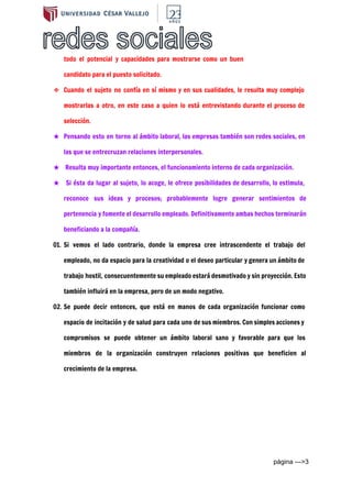  
todo el potencial y capacidades para mostrarse como un buen
candidato para el puesto solicitado.
❖ Cuando el sujeto no confía en sí mismo y en sus cualidades, le resulta muy complejo
mostrarlas a otro, en este caso a quien lo está entrevistando durante el proceso de
selección.
★ Pensando esto en torno al ámbito laboral, las empresas también son redes sociales, en
las que se entrecruzan relaciones interpersonales.
★ Resulta muy importante entonces, el funcionamiento interno de cada organización.
★ Si ésta da lugar al sujeto, lo acoge, le ofrece posibilidades de desarrollo, lo estimula,
reconoce sus ideas y procesos; probablemente logre generar sentimientos de
pertenencia y fomente el desarrollo empleado. Definitivamente ambas hechos terminarán
beneficiando a la compañía.
01. Si vemos el lado contrario, donde la empresa cree intrascendente el trabajo del
empleado, no da espacio para la creatividad o el deseo particular y genera un ámbito de
trabajo hostil, consecuentemente su empleado estará desmotivado y sin proyección. Esto
también influirá en la empresa, pero de un modo negativo.
02. Se puede decir entonces, que está en manos de cada organización funcionar como
espacio de incitación y de salud para cada uno de sus miembros. Con simples acciones y
compromisos se puede obtener un ámbito laboral sano y favorable para que los
miembros de la organización construyen relaciones positivas que beneficien al
crecimiento de la empresa.
página ­­­>3 
 