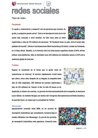  
Tipos de redes:
Facebook
Te ayuda a comunicarte y compartir con las personas que conoces. Es
gratis y cualquiera puede unirse". Este es el mensaje de inicio de la red
social más conocida a nivel mundial. En sólo cinco años ya tiene
registradas a más de 175 millones de personas. "Si Facebook fuese un país, sería el sexto más
poblado del mundo", afirma el norteamericano Mark Zuckerberg (24 años), creador de Facebook,
en el blog oficial. Además, es la favorita entre los internautas españoles donde el 64% afirma
utilizar esta plataforma. Sólo en diciembre tuvo 222 millones de visitantes únicos, el 22% de la
audiencia global de internet.
Twitter
Supuso la revolución de la forma que la gente tenía de
comunicarse en Internet. El servicio rápidamente creció hasta
que ahora, cinco años después de su llegada, la compañía tiene
más de 300 empleados, 200 millones de cuentas registradas y
más de 115 millones de 'tweets' al día. En sólo 10 meses se ha
duplicado el número de cuentas. La gerente de internacionalización de la compañía, la mexicana
Laura Gómez, ha visitado Burgos con motivo del I Congreso Iberoamericano de Redes Sociales y
ha querido hacer un repaso por la actualidad de Twitter.
Messenger
popularmente conocido como MSN, es un servicio de
mensajería instantánea que actualmente, funciona bajo el
nombre Windows Live Messenger. Es uno de los servicios
de mensajería instantánea más populares. Comenzó como
página ­­­>4 
 