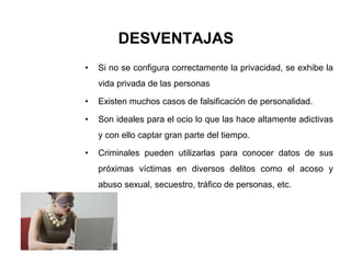 DESVENTAJAS
• Si no se configura correctamente la privacidad, se exhibe la
vida privada de las personas
• Existen muchos casos de falsificación de personalidad.
• Son ideales para el ocio lo que las hace altamente adictivas
y con ello captar gran parte del tiempo.
• Criminales pueden utilizarlas para conocer datos de sus
próximas víctimas en diversos delitos como el acoso y
abuso sexual, secuestro, tráfico de personas, etc.
 