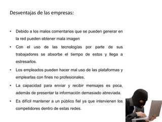 Desventajas de las empresas:
• Debido a los malos comentarios que se pueden generar en
la red pueden obtener mala imagen
• Con el uso de las tecnologías por parte de sus
trabajadores se absorbe el tiempo de estos y llega a
estresarlos.
• Los empleados pueden hacer mal uso de las plataformas y
emplearlas con fines no profesionales.
• La capacidad para enviar y recibir mensajes es poca,
además de presentar la información demasiado abreviada.
• Es difícil mantener a un público fiel ya que intervienen los
competidores dentro de estas redes.
 
