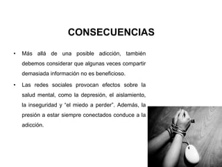 CONSECUENCIAS
• Más allá de una posible adicción, también
debemos considerar que algunas veces compartir
demasiada información no es beneficioso.
• Las redes sociales provocan efectos sobre la
salud mental, como la depresión, el aislamiento,
la inseguridad y “el miedo a perder”. Además, la
presión a estar siempre conectados conduce a la
adicción.
 