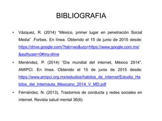 BIBLIOGRAFIA
• Vázquez, R. (2014) “México, primer lugar en penetración Social
Media” .Forbes. En línea. Obtenido el 15 de junio de 2015 desde:
https://drive.google.com/?tab=wo&urp=https://www.google.com.mx/
&authuser=0#my-drive
• Menéndez, P. (2014) “Día mundial del internet, México 2014”.
AMIPCI. En línea. Obtenido el 15 de junio de 2015 desde:
https://www.amipci.org.mx/estudios/habitos_de_internet/Estudio_Ha
bitos_del_Internauta_Mexicano_2014_V_MD.pdf
• Fernández, N. (2013). Trastornos de conducta y redes sociales en
internet. Revista salud mental 36(6)
 