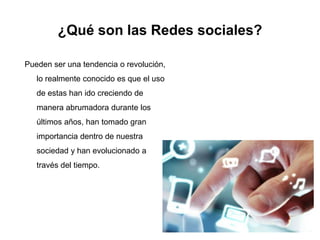 ¿Qué son las Redes sociales?
Pueden ser una tendencia o revolución,
lo realmente conocido es que el uso
de estas han ido creciendo de
manera abrumadora durante los
últimos años, han tomado gran
importancia dentro de nuestra
sociedad y han evolucionado a
través del tiempo.
 