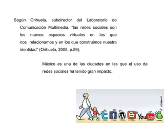 Según Orihuela, subdirector del Laboratorio de
Comunicación Multimedia, “las redes sociales son
los nuevos espacios virtuales en los que
nos relacionamos y en los que construimos nuestra
identidad” (Orihuela, 2008, p.59).
México es una de las ciudades en las que el uso de
redes sociales ha tenido gran impacto.
 