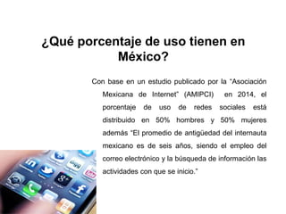 ¿Qué porcentaje de uso tienen en
México?
Con base en un estudio publicado por la “Asociación
Mexicana de Internet” (AMIPCI) en 2014, el
porcentaje de uso de redes sociales está
distribuido en 50% hombres y 50% mujeres
además “El promedio de antigüedad del internauta
mexicano es de seis años, siendo el empleo del
correo electrónico y la búsqueda de información las
actividades con que se inicio.”
 