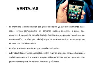 VENTAJAS
• Se mantiene la comunicación con gente conocida, ya que esencialmente estas
redes forman comunidades, las personas pueden encontrar a gente que
conocen: Amigos de la escuela, trabajo, familia u otros grupos y continuar en
comunicación con ellos por más lejos que estos se encuentren y aunque ya no
se vean con tanta frecuencia.
• Ayudan a retomar amistades que parecían olvidadas.
• Además de las personas conocidas existen muchas otras por conocer, hay redes
sociales para encontrar nuevos amigos, sitios para citas, paginas para dar con
gente que comparte los mismos intereses y aficiones.
 