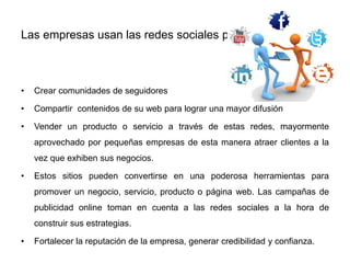 Las empresas usan las redes sociales para:
• Crear comunidades de seguidores
• Compartir contenidos de su web para lograr una mayor difusión
• Vender un producto o servicio a través de estas redes, mayormente
aprovechado por pequeñas empresas de esta manera atraer clientes a la
vez que exhiben sus negocios.
• Estos sitios pueden convertirse en una poderosa herramientas para
promover un negocio, servicio, producto o página web. Las campañas de
publicidad online toman en cuenta a las redes sociales a la hora de
construir sus estrategias.
• Fortalecer la reputación de la empresa, generar credibilidad y confianza.
 