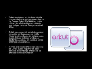 • Orkut es una red social desarrollada
por uno de los actualmente empleados
de Google Orkut Büyükkökten quién
obtuvo beneficios de promoción de
esa red por parte de Google desde el
2004.
• Orkut no es una red social demasiado
conocida por los países de habla
hispana, sin embargo en países como
Brasil, India o Estados unidos es
bastante conocida, en especial en los
entornos universitarios.
• Hoy en día cualquiera con una cuenta
de Gmail puede registrar en este
servicio, sin embargo antes sólo se
entraba con una invitación.
 