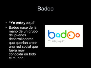 Badoo
• “Yo estoy aquí”
• Badoo nace de la
mano de un grupo
de jóvenes
desarrolladores
que querían crear
una red social que
fuera muy
conocida en todo
el mundo.
 