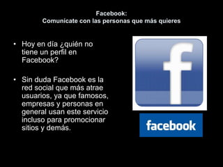 Facebook:
Comunícate con las personas que más quieres
• Hoy en día ¿quién no
tiene un perfil en
Facebook?
• Sin duda Facebook es la
red social que más atrae
usuarios, ya que famosos,
empresas y personas en
general usan este servicio
incluso para promocionar
sitios y demás.
 