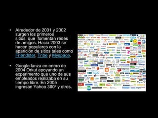 • Alrededor de 2001 y 2002
surgen los primeros
sitios que fomentan redes
de amigos. Hacia 2003 se
hacen populares con la
aparición de sitios tales como
Friendster, Tribe y Myspace.
• Google lanza en enero de
2004 Orkut apoyando un
experimento que uno de sus
empleados realizaba en su
tiempo libre. En 2005
ingresan Yahoo 360º y otros.
 