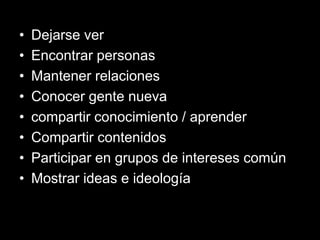 • Dejarse ver
• Encontrar personas
• Mantener relaciones
• Conocer gente nueva
• compartir conocimiento / aprender
• Compartir contenidos
• Participar en grupos de intereses común
• Mostrar ideas e ideología
 