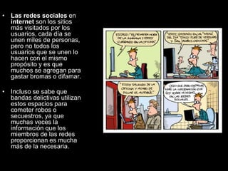 • Las redes sociales en
internet son los sitios
más visitados por los
usuarios, cada día se
unen miles de personas,
pero no todos los
usuarios que se unen lo
hacen con el mismo
propósito y es que
muchos se agregan para
gastar bromas o difamar.
• Incluso se sabe que
bandas delictivas utilizan
estos espacios para
cometer robos o
secuestros, ya que
muchas veces la
información que los
miembros de las redes
proporcionan es mucha
más de la necesaria.
 