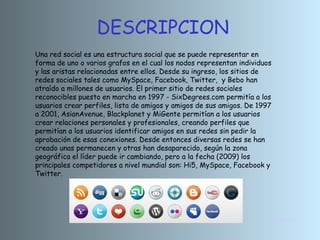 DESCRIPCION
INICIO
Una red social es una estructura social que se puede representar en
forma de uno o varios grafos en el cual los nodos representan individuos
y las aristas relacionadas entre ellos. Desde su ingreso, los sitios de
redes sociales tales como MySpace, Facebook, Twitter, y Bebo han
atraído a millones de usuarios. El primer sitio de redes sociales
reconocibles puesto en marcha en 1997 - SixDegrees.com permitía a los
usuarios crear perfiles, lista de amigos y amigos de sus amigos. De 1997
a 2001, AsianAvenue, Blackplanet y MiGente permitían a los usuarios
crear relaciones personales y profesionales, creando perfiles que
permitían a los usuarios identificar amigos en sus redes sin pedir la
aprobación de esas conexiones. Desde entonces diversas redes se han
creado unas permanecen y otras han desaparecido, según la zona
geográfica el líder puede ir cambiando, pero a la fecha (2009) los
principales competidores a nivel mundial son: Hi5, MySpace, Facebook y
Twitter.
 
