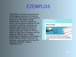 INICIO
TWITTER, es un servicio gratuito de
microblogging, que hace las veces de
red social y que permite a sus usuarios
enviar micro-entradas (también
denominadas "tweets") basadas en
texto, con una longitud máxima de 140
caracteres, donde se responde a la
pregunta ¿Qué estás haciendo?. El
envío de estos mensajes se puede
realizar tanto por la web de Twitter,
como vía SMS (short message service)
desde un teléfono móvil, desde
programas de mensajería instantánea, o
incluso desde cualquier aplicación de
terceros, como puede serTwitterrific,
Tweetie, Facebook, Twinkle,
TweetDeck, etc.
EJEMPLOS
 