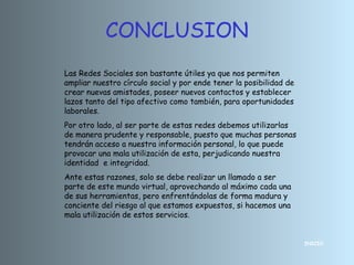 CONCLUSION
INICIO
Las Redes Sociales son bastante útiles ya que nos permiten
ampliar nuestro círculo social y por ende tener la posibilidad de
crear nuevas amistades, poseer nuevos contactos y establecer
lazos tanto del tipo afectivo como también, para oportunidades
laborales.
Por otro lado, al ser parte de estas redes debemos utilizarlas
de manera prudente y responsable, puesto que muchas personas
tendrán acceso a nuestra información personal, lo que puede
provocar una mala utilización de esta, perjudicando nuestra
identidad e integridad.
Ante estas razones, solo se debe realizar un llamado a ser
parte de este mundo virtual, aprovechando al máximo cada una
de sus herramientas, pero enfrentándolas de forma madura y
conciente del riesgo al que estamos expuestos, si hacemos una
mala utilización de estos servicios.
 