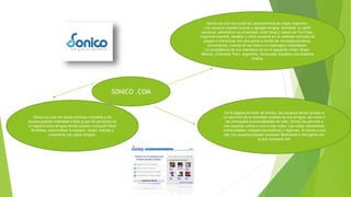 SONICO .COM
Sonico es una red social de Latinoamérica de origen argentino.
Los usuarios pueden buscar y agregar amigos, actualizar su perfil
personal, administrar su privacidad, subir fotos y videos de YouTube,
organizar eventos, desafiar a otros usuarios en su extensa variedad de
juegos e interactuar con otra gente a través de mensajes privados,
comentarios, marcas en las fotos y un mensajero instantáneo.
La procedencia de sus miembros es en el siguiente orden: Brasil,
México, Colombia, Perú, Argentina, Venezuela, España y los Estados
Unidos.
En la página de inicio de Sonico, los usuarios tienen acceso a
un resumen de la actividad reciente de sus amigos, así como a
las principales funcionalidades del sitio. Sonico les permite a
sus usuarios unirse a una o más redes. Las redes representan
universidades, colegios secundarios y regiones. Al unirse a una
red, los usuarios pueden contactar fácilmente a otra gente con
la que comparta red.
Sonico es una red social cómoda, completa y de
acceso gratuito orientada a todo grupo de personas es
un espacio para amigos donde pueden compartir fotos
ilimitadas, personalizar tu espacio, recibir noticias y
conectarte con viejos amigos.
 