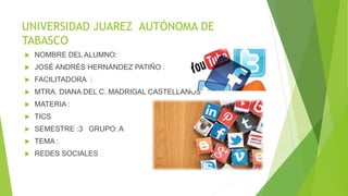 UNIVERSIDAD JUAREZ AUTÓNOMA DE
TABASCO
 NOMBRE DEL ALUMNO:
 JOSÉ ANDRÉS HERNÁNDEZ PATIÑO .
 FACILITADORA :
 MTRA. DIANA DEL C. MADRIGAL CASTELLANOS
 MATERIA :
 TICS
 SEMESTRE :3 GRUPO: A
 TEMA :
 REDES SOCIALES
 