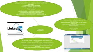 LinkedIn
Permite la creación de un perfil profesional e incluir, entre
otros detalles, la
experiencia laboral de quien lo ha creado. Por eso, disponer
de un perfil en
Linkedln es una de las mejores cartas de presentación
profesional en Internet
y es una de las plataformas más actuales para hacer
negocios y alianzas
estratégicas.
Tu perfil en Linkedln se basa en ser tu currículum vitae online, y según este
perfil puedes generar redes y contactos según tus intereses. Algunos de los
objetivos son:
• La búsqueda de empleos y empresas.
• Encontrar y pertenecer a grupos de interés.
Plantear y responder interrogantes.
Publicar contenido.
• Crear una libreta de direcciones y contactos completa.
• Encontrar puestos de trabajo y oportunidades de negocio
recomendados por alguien de la red de contactos.
• Los usuarios pueden seguir a empresas concretas y recibir
notificaciones acerca de las posibles fusiones y ofertas disponibles de
empleo
De este modo, linkedln te permite estar al día de los trabajos de tus
contactos
profesionales y del modo de comunicarte con ellos, te permite conectarte con
expertos cuando tienes un problema, a través de la herramienta grupos y
respuestas, y encontrar al candidato con las habilidades específicas
requeridas
para un puesto de trabajo muy concreto cuando lo necesites.
 