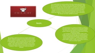 Reddit.
Es un portal donde los usuarios publican diferentes enlaces hacia otros sitios
web con contenido que, a juzgar por quien los publica, sea interesante. Luego
de ser publicado, los otros usuarios de Reddit se encargarán de convertirlo en
popular o no mediante votos. De esta manera, un artículo puede convertirse en
uno de los destacados del día si es que ha recibido suficientes votos que lo
pongan por encima de otros artículos enviados por otras personas. Por el
contrario, un artículo o enlace que no reciba suficientes votos, o que incluso
reciba votos negativos, no se convertirá en popular por lo que no alcanzará a
ser visto por una mayor cantidad de usuarios.
Una característica muy particular de Reddit la constituyen
sus puntos “Karma”. Estos puntos son asignados mediante
los votos de los otros usuarios a quienes han publicado
enlaces. Mientras más popular sea, más puntos de Karma
esa persona recibirá.
Los comentarios y respuestas también pueden recibir
puntaje. Aquellos que aportan algo a la conversación o son
simplemente graciosos (dependiendo del tema tratado),
recibirán puntajes positivos. Y aquellos comentarios mal
intencionados, groseros o que no contribuyen al tema o
enlace tratado, tendrán a recibir menos puntos e incluso a
contar con puntaje negativo.
Sin embargo, existe otra manera de compartir enlaces desde
Reddit, mediante la utilización de otras aplicaciones sociales.
Este es el caso de HootSuite. Si has abierto una cuenta gratuita
en esta aplicación, y has incorporado a ella tus perfiles sociales
en otras redes, podrás compartir fácilmente –y de manera
múltiple– esas notas interesantes de Reddit. De esta manera,
en pocos clics podrás enviar un artículo leído en Reddit hacia
Facebook, Twitter o LinkedIn, por nombrar solo algunos
ejemplos.
 