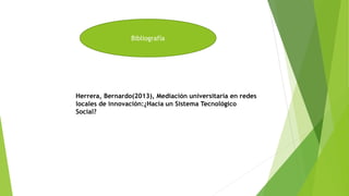 Bibliografía
Herrera, Bernardo(2013), Mediación universitaria en redes
locales de innovación:¿Hacia un Sistema Tecnológico
Social?
 