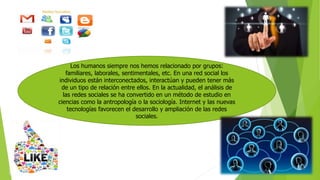 Los humanos siempre nos hemos relacionado por grupos:
familiares, laborales, sentimentales, etc. En una red social los
individuos están interconectados, interactúan y pueden tener más
de un tipo de relación entre ellos. En la actualidad, el análisis de
las redes sociales se ha convertido en un método de estudio en
ciencias como la antropología o la sociología. Internet y las nuevas
tecnologías favorecen el desarrollo y ampliación de las redes
sociales.
 