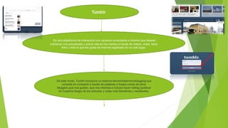 Tumblr
Es otra plataforma de interacción con usuarios conectados a Internet que desean
mantener una actualizada y activa vida en los medios a través de videos, chats, fotos
links y todo lo que les gusta de Internet registrado en un solo lugar.
De este modo, Tumblr incorpora un sistema denominadomicroblogging que
consiste en compartir a través de palabras o frases cortas de otros
bloggers que nos gustan, que nos interese e incluso hacer reblog (publicar
en nuestros blogs) de los artículos y notas más llamativas y resaltantes.
 