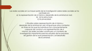 Las redes sociales en La mayor parte de la investigación sobre redes sociales se ha
centrado en:
a) la representación de sí mismo y desarrollo de la amistad en red;
b) b) la estructura;
c) la privacidad.
• Estudios sobre representación de sí mismo y
desarrollo de la amistad en red: Al igual que otros contextos
en línea en los que los individuos son conscientemente
capaces de construir una representación de sí
mismos, las redes sociales constituyen un contexto de
investigación importante para los estudios de los procesos
de gestión de la auto-presentación y el desarrollo
de la amistad,
 