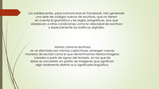 Los adolescentes, para comunicarse en Facebook, han generado
una serie de códigos nuevos de escritura, que no tienen
en cuenta la gramática y las reglas ortográficas, sino que
obedecen a otras condiciones como la velocidad de escritura
y especialmente las estéticas digitales.
Vemos cómo la escritura
se ve afectada por normas caprichosas, emergen nuevas
maneras de escribir como lo que denominamos «textos-imagen»:
creados a partir de signos del teclado, en los que las
letras se convierten en partes de imágenes que significan
algo totalmente distinto a su significado lingüístico.
 