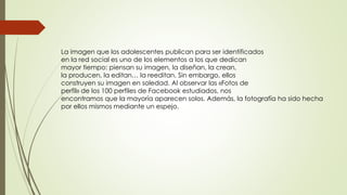 La imagen que los adolescentes publican para ser identificados
en la red social es uno de los elementos a los que dedican
mayor tiempo: piensan su imagen, la diseñan, la crean,
la producen, la editan… la reeditan. Sin embargo, ellos
construyen su imagen en soledad. Al observar las «Fotos de
perfil» de los 100 perfiles de Facebook estudiados, nos
encontramos que la mayoría aparecen solos. Además, la fotografía ha sido hecha
por ellos mismos mediante un espejo.
 