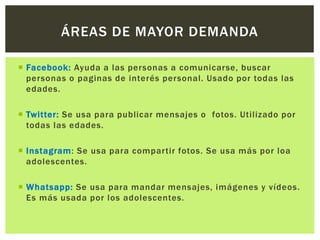  Facebook: Ayuda a las personas a comunicarse, buscar
personas o paginas de interés personal. Usado por todas las
edades.
 Twitter: Se usa para publicar mensajes o fotos. Utilizado por
todas las edades.
 Instagram: Se usa para compartir fotos. Se usa más por loa
adolescentes.
 Whatsapp: Se usa para mandar mensajes, imágenes y vídeos.
Es más usada por los adolescentes.
ÁREAS DE MAYOR DEMANDA
 