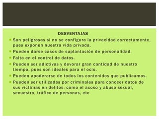 DESVENTAJAS
 Son peligrosas si no se configura la privacidad correctamente,
pues exponen nuestra vida privada.
 Pueden darse casos de suplantación de personalidad.
 Falta en el control de datos.
 Pueden ser adictivas y devorar gran cantidad de nuestro
tiempo, pues son ideales para el ocio.
 Pueden apoderarse de todos los contenidos que publicamos.
 Pueden ser utilizadas por criminales para conocer datos de
sus víctimas en delitos: como el acoso y abuso sexual,
secuestro, tráfico de personas, etc
 