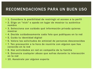  1. Considera la posibilidad de restringir el acceso a tu perfil
 2. Elige un "nick" o apodo en lugar de mostrar tu auténtico
nombre
 3. Selecciona con cuidado qué información privada quieres
mostrar
 4. Decide cuidadosamente cada foto que publiques en la red
 5. Cuida tu identidad digital
 6. Valora las solicitudes de amistad de personas desconocidas
 7. Ten precaución a la hora de reunirte con alguien que has
conocido en la red
 8. Haz actividades en red en compañía de tu familia
 9. Denuncia cualquier abuso que sufras durante tu interacción
en la red
 10. Asesórate por alguien experto
RECOMENDACIONES PARA UN BUEN USO
 