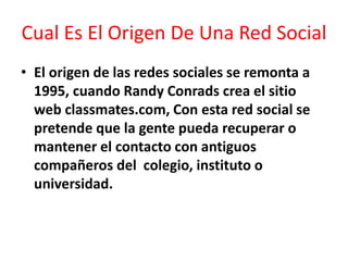 Cual Es El Origen De Una Red Social
• El origen de las redes sociales se remonta a
1995, cuando Randy Conrads crea el sitio
web classmates.com, Con esta red social se
pretende que la gente pueda recuperar o
mantener el contacto con antiguos
compañeros del colegio, instituto o
universidad.
 