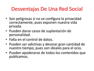 Desventajas De Una Red Social
• Son peligrosas si no se configura la privacidad
correctamente, pues exponen nuestra vida
privada.
• Pueden darse casos de suplantación de
personalidad.
• Falta en el control de datos.
• Pueden ser adictivas y devorar gran cantidad de
nuestro tiempo, pues son ideales para el ocio.
• Pueden apoderarse de todos los contenidos que
publicamos.
 