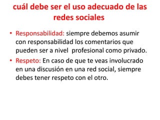 cuál debe ser el uso adecuado de las
redes sociales
• Responsabilidad: siempre debemos asumir
con responsabilidad los comentarios que
pueden ser a nivel profesional como privado.
• Respeto: En caso de que te veas involucrado
en una discusión en una red social, siempre
debes tener respeto con el otro.
 