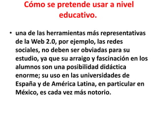 Cómo se pretende usar a nivel
educativo.
• una de las herramientas más representativas
de la Web 2.0, por ejemplo, las redes
sociales, no deben ser obviadas para su
estudio, ya que su arraigo y fascinación en los
alumnos son una posibilidad didáctica
enorme; su uso en las universidades de
España y de América Latina, en particular en
México, es cada vez más notorio.
 