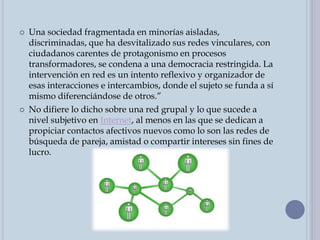  Una sociedad fragmentada en minorías aisladas,
discriminadas, que ha desvitalizado sus redes vinculares, con
ciudadanos carentes de protagonismo en procesos
transformadores, se condena a una democracia restringida. La
intervención en red es un intento reflexivo y organizador de
esas interacciones e intercambios, donde el sujeto se funda a sí
mismo diferenciándose de otros.”
 No difiere lo dicho sobre una red grupal y lo que sucede a
nivel subjetivo en Internet, al menos en las que se dedican a
propiciar contactos afectivos nuevos como lo son las redes de
búsqueda de pareja, amistad o compartir intereses sin fines de
lucro.
 