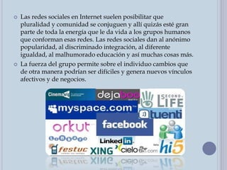  Las redes sociales en Internet suelen posibilitar que
pluralidad y comunidad se conjuguen y allí quizás esté gran
parte de toda la energía que le da vida a los grupos humanos
que conforman esas redes. Las redes sociales dan al anónimo
popularidad, al discriminado integración, al diferente
igualdad, al malhumorado educación y así muchas cosas más.
 La fuerza del grupo permite sobre el individuo cambios que
de otra manera podrían ser difíciles y genera nuevos vínculos
afectivos y de negocios.
 