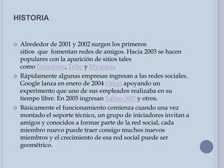 HISTORIA
 Alrededor de 2001 y 2002 surgen los primeros
sitios que fomentan redes de amigos. Hacia 2003 se hacen
populares con la aparición de sitios tales
como Friendster, Tribe y Myspace.
 Rápidamente algunas empresas ingresan a las redes sociales.
Google lanza en enero de 2004 Orkut apoyando un
experimento que uno de sus empleados realizaba en su
tiempo libre. En 2005 ingresan Yahoo 360º y otros.
 Básicamente el funcionamiento comienza cuando una vez
montado el soporte técnico, un grupo de iniciadores invitan a
amigos y conocidos a formar parte de la red social, cada
miembro nuevo puede traer consigo muchos nuevos
miembros y el crecimiento de esa red social puede ser
geométrico.
 