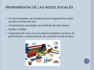 HERRAMIENTAS DE LAS REDES SOCIALES
 Las herramientas que proporcionan en general las redes
sociales en Internet son:
 Actualización automática de la libreta de direcciones
 Perfiles visibles
 Capacidad de crear nuevos enlaces mediante servicios de
presentación y otras maneras de conexión social en línea.
 