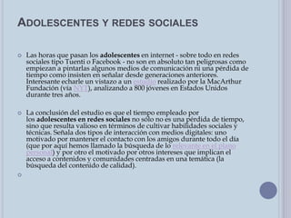 ADOLESCENTES Y REDES SOCIALES
 Las horas que pasan los adolescentes en internet - sobre todo en redes
sociales tipo Tuenti o Facebook - no son en absoluto tan peligrosas como
empiezan a pintarlas algunos medios de comunicación ni una pérdida de
tiempo como insisten en señalar desde generaciones anteriores.
Interesante echarle un vistazo a un estudio realizado por la MacArthur
Fundación (vía NYT), analizando a 800 jóvenes en Estados Unidos
durante tres años.
 La conclusión del estudio es que el tiempo empleado por
los adolescentes en redes sociales no sólo no es una pérdida de tiempo,
sino que resulta valioso en términos de cultivar habilidades sociales y
técnicas. Señala dos tipos de interacción con medios digitales: uno
motivado por mantener el contacto con los amigos durante todo el día
(que por aquí hemos llamado la búsqueda de lo relevante en el plano
personal) y por otro el motivado por otros intereses que implican el
acceso a contenidos y comunidades centradas en una temática (la
búsqueda del contenido de calidad).

 