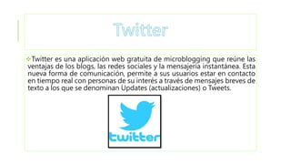 Twitter es una aplicación web gratuita de microblogging que reúne las
ventajas de los blogs, las redes sociales y la mensajería instantánea. Esta
nueva forma de comunicación, permite a sus usuarios estar en contacto
en tiempo real con personas de su interés a través de mensajes breves de
texto a los que se denominan Updates (actualizaciones) o Tweets.
 